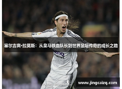 塞尔吉奥·拉莫斯：从皇马铁血队长到世界足坛传奇的成长之路