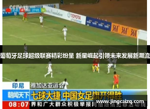 葡萄牙足球超级联赛精彩纷呈 新星崛起引领未来发展新潮流 葡萄牙足球超级联赛精彩纷呈 新星崛起引领未来发展新潮流
