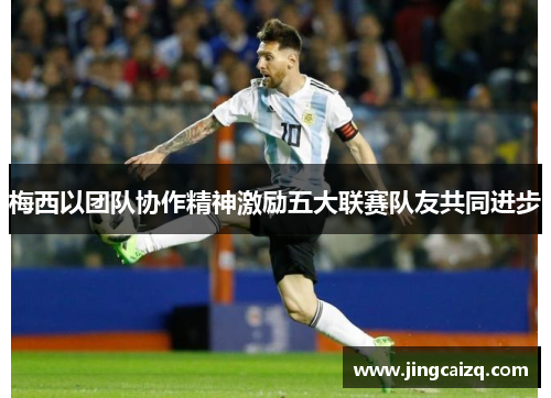 梅西以团队协作精神激励五大联赛队友共同进步 梅西以团队协作精神激励五大联赛队友共同进步