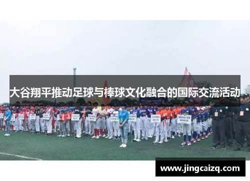大谷翔平推动足球与棒球文化融合的国际交流活动 大谷翔平推动足球与棒球文化融合的国际交流活动
